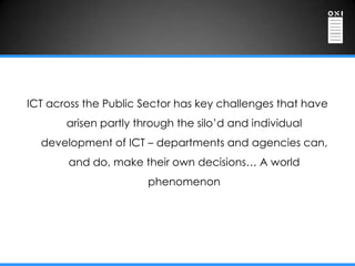 ICT across the Public Sector has key challenges that have
       arisen partly through the silo‟d and individual
  development of ICT – departments and agencies can,
       and do, make their own decisions… A world
                       phenomenon
 