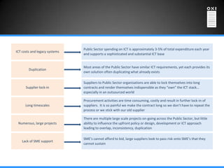 Public Sector spending on ICT is approximately 3-5% of total expenditure each year
ICT costs and legacy systems
                               and supports a sophisticated and substantial ICT base


                               Most areas of the Public Sector have similar ICT requirements, yet each provides its
        Duplication
                               own solution often duplicating what already exists

                               Suppliers to Public Sector organisations are able to lock themselves into long
      Supplier lock-in         contracts and render themselves indispensible as they “own” the ICT stack…
                               especially in an outsourced world

                               Procurement activities are time consuming, costly and result in further lock-in of
      Long timescales          suppliers. It is so painful we make the contract long so we don’t have to repeat the
                               process or we stick with our old supplier

                               There are multiple large scale projects on-going across the Public Sector, but little
 Numerous, large projects      ability to influence the upfront policy or design, development or ICT approach
                               leading to overlap, inconsistency, duplication

                               SME’s cannot afford to bid, large suppliers look to pass risk onto SME’s that they
   Lack of SME support
                               cannot sustain
 
