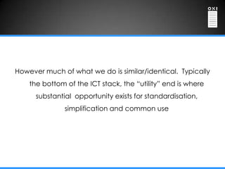 However much of what we do is similar/identical. Typically
    the bottom of the ICT stack, the “utility” end is where
      substantial opportunity exists for standardisation,
               simplification and common use
 
