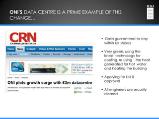 ONI’S DATA CENTRE IS A PRIME EXAMPLE OF THIS
CHANGE…



                                   • Data guaranteed to stay
                                     within UK shores

                                   • Very green, using the
                                     latest technology for
                                     cooling, re using the heat
                                     generated for hot water
                                     and heating the building

                                   • Applying for List X
                                     approval

                                   • All engineers are security
                                     cleared
 