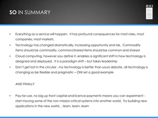 SO IN SUMMARY



•   Everything as a service will happen. It has profound consequences for most roles, most
    companies, most markets.
•   Technology has changed dramatically, increasing opportunity and risk. Commodity
    items should be commodity, common/shared items should be common and shared
•   Cloud computing, however you define it, enables a significant shift in how technology is
    designed and deployed. It is a paradigm shift – but takes leadership
•   Don‟t get lost in the circular , my technology is better than yours debate, all technology is
    changing so be flexible and pragmatic – ONI set a good example


    AND FINALLY


•   Pay-for-use, no big up front capital and licence payments means you can experiment -
    start moving some of the non mission critical systems into another world. Try building new
    applications in the new world… learn, learn, learn
 
