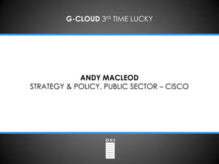 G-CLOUD 3rd TIME LUCKY




            ANDY MACLEOD
STRATEGY & POLICY, PUBLIC SECTOR – CISCO
 