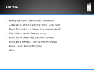 AGENDA



•   Setting the scene – John Suffolk – comments

•   A decade of change and innovation – what next?

•   Cloud Computing – a stimulus for economic growth

•   CloudWatch – results from our survey

•   Public Sector computing evolution scenarios

•   Some good first steps – Service maturity analysis

•   Cisco‟s role in this transformation

•   Q&A
 