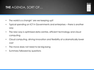 THE AGENDA, SORT OF…



•   The world is a changin‟ are we keeping up?
•   Typical spending on ICT in Governments and enterprises – there is another
    way
•   The new way is optimised data centres, efficient technology and cloud
    computing
•   Cloud computing, driving innovation and flexibility at a dramatically lower
    cost
•   The move does not need to be big bang
•   Summary followed by questions
 