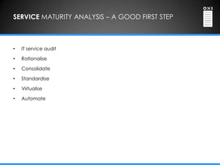 SERVICE MATURITY ANALYSIS – A GOOD FIRST STEP



•   IT service audit

•   Rationalise

•   Consolidate

•   Standardise

•   Virtualise

•   Automate
 