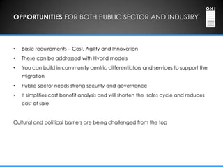 OPPORTUNITIES FOR BOTH PUBLIC SECTOR AND INDUSTRY



•   Basic requirements – Cost, Agility and Innovation
•   These can be addressed with Hybrid models
•   You can build in community centric differentiators and services to support the
    migration
•   Public Sector needs strong security and governance
•   It simplifies cost benefit analysis and will shorten the sales cycle and reduces
    cost of sale


Cultural and political barriers are being challenged from the top
 