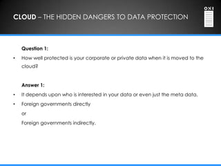 CLOUD – THE HIDDEN DANGERS TO DATA PROTECTION



    Question 1:
•   How well protected is your corporate or private data when it is moved to the
    cloud?


    Answer 1:
•   It depends upon who is interested in your data or even just the meta data.
•   Foreign governments directly
    or
    Foreign governments indirectly.
 