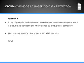 CLOUD – THE HIDDEN DANGERS TO DATA PROTECTION



    Question 2:

•   Is any of your private data housed, stored or processed by a company, which
    is a U.S. based company or is wholly owned by a U.S. parent company?



•   (Amazon, Microsoft 365, Rack Space, HP, AT&T, IBM etc)



    Why?
 