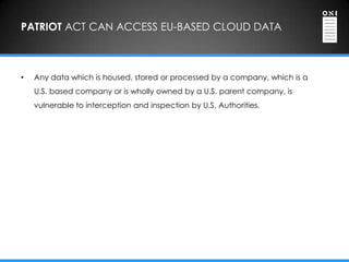 PATRIOT ACT CAN ACCESS EU-BASED CLOUD DATA



•   Any data which is housed, stored or processed by a company, which is a
    U.S. based company or is wholly owned by a U.S. parent company, is
    vulnerable to interception and inspection by U.S. Authorities.
 