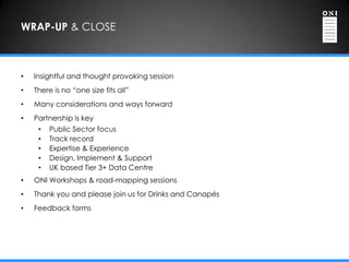 WRAP-UP & CLOSE



•   Insightful and thought provoking session
•   There is no “one size fits all”
•   Many considerations and ways forward
•   Partnership is key
     •   Public Sector focus
     •   Track record
     •   Expertise & Experience
     •   Design, Implement & Support
     •   UK based Tier 3+ Data Centre
•   ONI Workshops & road-mapping sessions
•   Thank you and please join us for Drinks and Canapés
•   Feedback forms
 