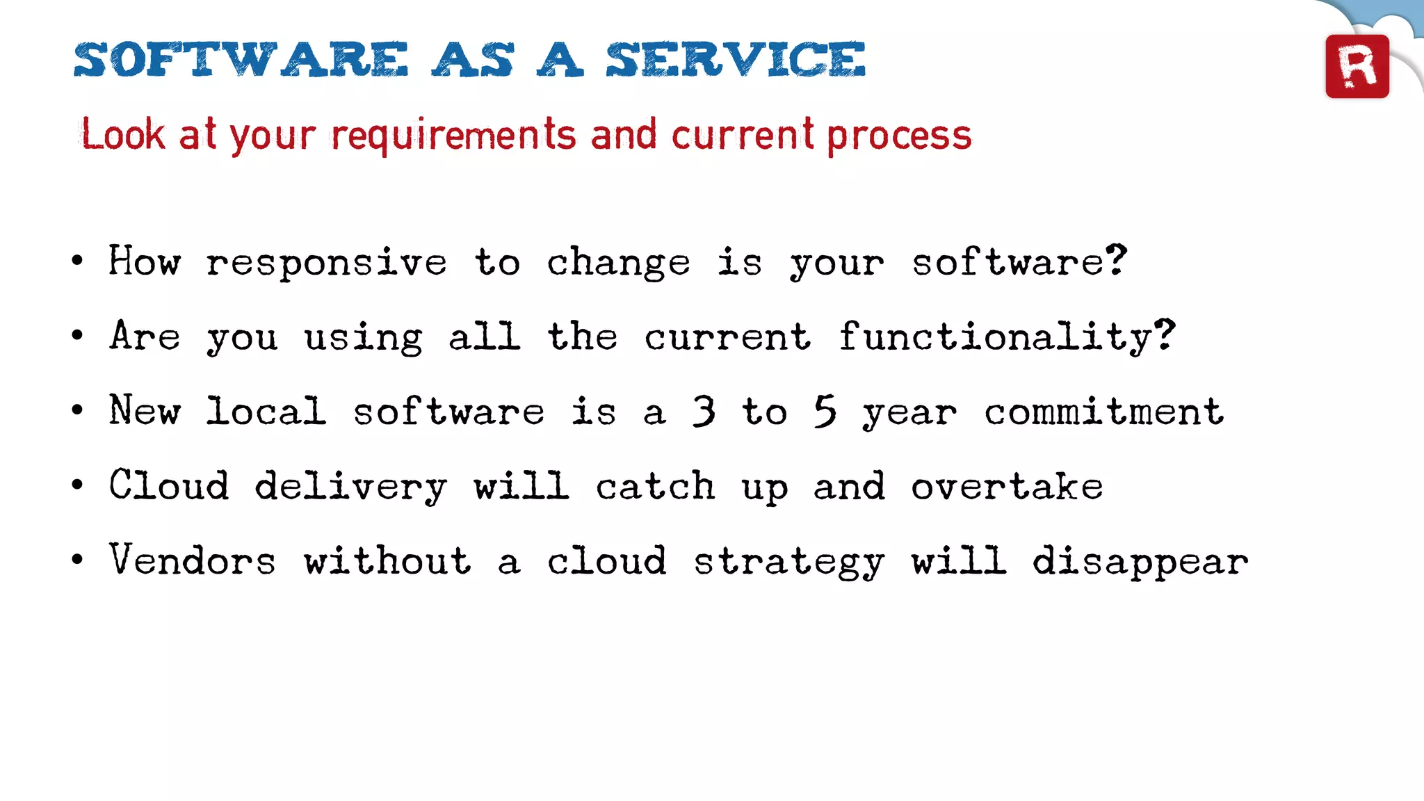 Software as a service
Look at your requirements and current process
• How responsive to change is your software?
• Are you using all the current functionality?
• New local software is a 3 to 5 year commitment
• Cloud delivery will catch up and overtake
• Vendors without a cloud strategy will disappear