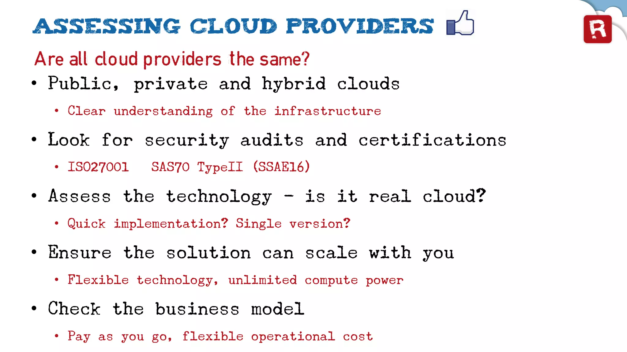 Assessing cloud providers
Are all cloud providers the same?
• Public, private and hybrid clouds
• Clear understanding of the infrastructure
• Look for security audits and certifications
• ISO27001 – SAS70 TypeII (SSAE16)
• Assess the technology - is it real cloud?
• Quick implementation? Single version?
• Ensure the solution can scale with you
• Flexible technology, unlimited compute power
• Check the business model
• Pay as you go, flexible operational cost