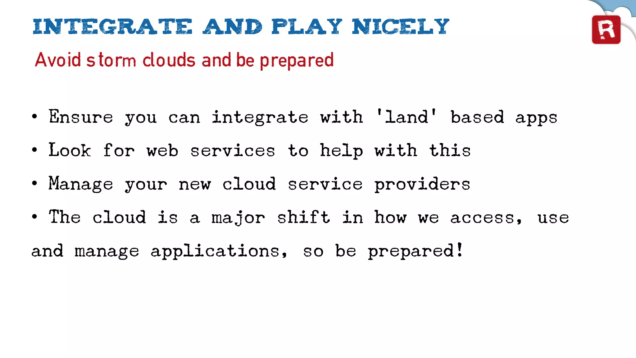 Integrate and play nicely
Avoid storm clouds and be prepared
• Ensure you can integrate with ‘land’ based apps
• Look for web services to help with this
• Manage your new cloud service providers
• The cloud is a major shift in how we access, use
and manage applications, so be prepared!