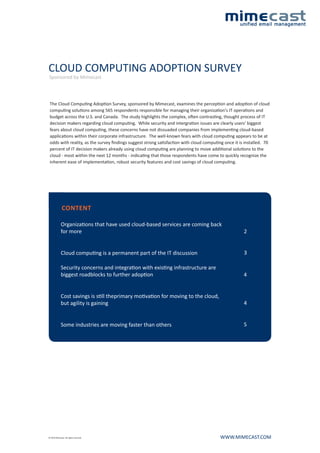 CLOUD COMPUTING ADOPTION SURVEY
Sponsored by Mimecast



 The Cloud Computing Adoption Survey, sponsored by Mimecast, examines the perception and adoption of cloud
 computing solutions among 565 respondents responsible for managing their organization's IT operations and
 budget across the U.S. and Canada. The study highlights the complex, often contrasting, thought process of IT
 decision makers regarding cloud computing. While security and intergration issues are clearly users' biggest
 fears about cloud computing, these concerns have not dissuaded companies from implementing cloud-based
 applications within their corporate infrastructure. The well-known fears with cloud computing appears to be at
 odds with reality, as the survey findings suggest strong satisfaction with cloud computing once it is installed. 70
 percent of IT decision makers already using cloud computing are planning to move additional solutions to the
 cloud - most within the next 12 months - indicating that those respondents have come to quickly recognize the
 inherent ease of implementation, robust security features and cost savings of cloud computing.




              CONTENT

             Organizations that have used cloud-based services are coming back
             for more                                                                                 2


             Cloud computing is a permanent part of the IT discussion                                 3

             Security concerns and integration with existing infrastructure are
             biggest roadblocks to further adoption                                                   4


             Cost savings is still theprimary motivation for moving to the cloud,
             but agility is gaining                                                                   4


             Some industries are moving faster than others                                            5




© 2010 Mimecast. All rights reserved.                                                     WWW.MIMECAST.COM
 