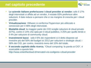 nel capitolo precedente
 Le aziende italiane preferiscono i cloud provider ai vendor: solo il 17%
 degli intervistati si affida ad un vendor, il restate 83% preferisce altre
 soluzioni. Il dato induce a pensare che ci sia margine di crescita per i cloud
 provider.
 Virtualizzazione: VMware si conferma l’hypervisor più utilizzato e
 conosciuto per il 48% degli intervistati.
 Modalità cloud: la maggior parte dei CIO sceglie soluzioni di cloud privato
 (57%), contro il 14% che opta per il cloud pubblico, il 25% per quello ibrido e
 il 4% per soluzioni di community cloud.
 Investimenti bassi: solo il 6% dei rispondenti si è detto disposto ad
 investire più del 50% del budget Ict 2012 per soluzioni o strategie cloud; i
 58% dei CIO, per contro, investirà meno del 10% del totale.
 Il secondo capitolo della ricerca, “Cloud computing: la parola ai CIO”, è
 scaricabile a questo link:
 http://www.enterthecloud.it/mercato/i-cio-scelgono-i-cloud-provider




                                                                                   3
 