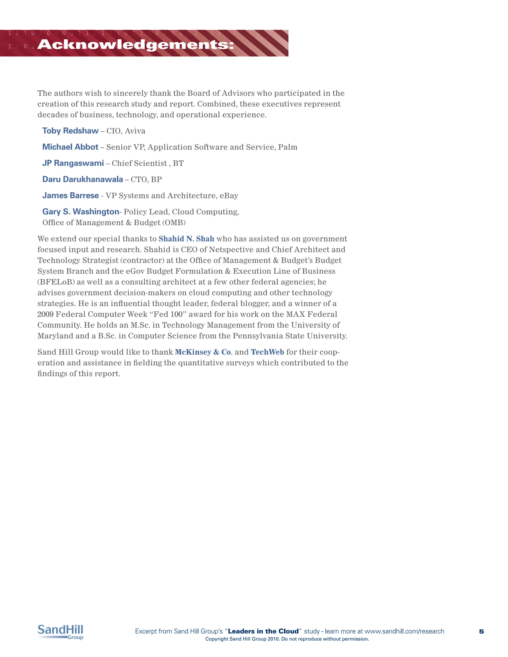 0 1 0 1 0 1 0 0 0 1 1 1 0 1 0 1 0 1 1 0 0 1 0 1 0 1 0 0 0 1 0 0 1 1 0 0 0

         Acknowledgements:
1 1 0 0 1 0 1 0 0 1 0 0 1 0 0 0 1 1 0 1 0 1 0 1 0 0 0 1 0 0 1 1 1 0 1 0 1




         The authors wish to sincerely thank the Board of Advisors who participated in the
         creation of this research study and report. Combined, these executives represent
         decades of business, technology, and operational experience.

          Toby Redshaw – CIO, Aviva
          Michael Abbot – Senior VP, Application Software and Service, Palm
          JP Rangaswami – Chief Scientist , BT
          Daru Darukhanawala – CTO, BP
          James Barrese - VP Systems and Architecture, eBay
          Gary S. Washington- Policy Lead, Cloud Computing,
          Office of Management & Budget (OMB)

         We extend our special thanks to Shahid N. Shah who has assisted us on government
         focused input and research. Shahid is CEO of Netspective and Chief Architect and
         Technology Strategist (contractor) at the Office of Management & Budget’s Budget
         System Branch and the eGov Budget Formulation & Execution Line of Business
         (BFELoB) as well as a consulting architect at a few other federal agencies; he
         advises government decision-makers on cloud computing and other technology
         strategies. He is an influential thought leader, federal blogger, and a winner of a
         2009 Federal Computer Week “Fed 100” award for his work on the MAX Federal
         Community. He holds an M.Sc. in Technology Management from the University of
         Maryland and a B.Sc. in Computer Science from the Pennsylvania State University.

         Sand Hill Group would like to thank McKinsey & Co. and TechWeb for their coop-
         eration and assistance in fielding the quantitative surveys which contributed to the
         findings of this report.




                                   Excerpt from Sand Hill Group’s “Leaders in the Cloud” study - learn more at www.sandhill.com/research   5
                                                         Copyright Sand Hill Group 2010. Do not reproduce without permission.
 