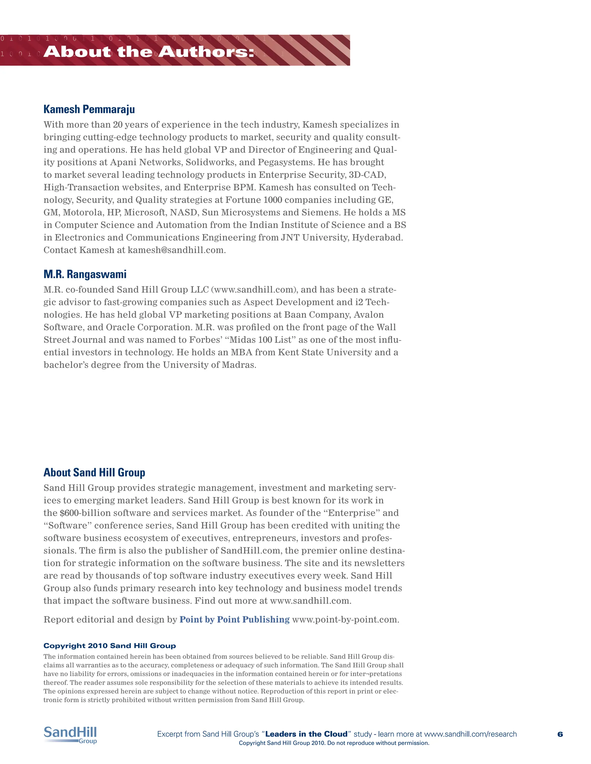 0 1 0 1 0 1 0 0 0 1 1 1 0 1 0 1 0 1 1 0 0 1 0 1 0 1 0 0 0 1 0 0 1 1 0 0 0 1

         About the Authors:
1 0 0 1 0 1 0 0 1 0 0 1 0 0 0 1 1 0 1 0 1 0 1 0 0 0 1 0 0 1 1 1 0 1 0 1 0 1




         Kamesh Pemmaraju
         With more than 20 years of experience in the tech industry, Kamesh specializes in
         bringing cutting-edge technology products to market, security and quality consult-
         ing and operations. He has held global VP and Director of Engineering and Qual-
         ity positions at Apani Networks, Solidworks, and Pegasystems. He has brought
         to market several leading technology products in Enterprise Security, 3D-CAD,
         High-Transaction websites, and Enterprise BPM. Kamesh has consulted on Tech-
         nology, Security, and Quality strategies at Fortune 1000 companies including GE,
         GM, Motorola, HP, Microsoft, NASD, Sun Microsystems and Siemens. He holds a MS
         in Computer Science and Automation from the Indian Institute of Science and a BS
         in Electronics and Communications Engineering from JNT University, Hyderabad.
         Contact Kamesh at kamesh@sandhill.com.

         M.R. Rangaswami
         M.R. co-founded Sand Hill Group LLC (www.sandhill.com), and has been a strate-
         gic advisor to fast-growing companies such as Aspect Development and i2 Tech-
         nologies. He has held global VP marketing positions at Baan Company, Avalon
         Software, and Oracle Corporation. M.R. was profiled on the front page of the Wall
         Street Journal and was named to Forbes’ “Midas 100 List” as one of the most influ-
         ential investors in technology. He holds an MBA from Kent State University and a
         bachelor’s degree from the University of Madras.




         About Sand Hill Group
         Sand Hill Group provides strategic management, investment and marketing serv-
         ices to emerging market leaders. Sand Hill Group is best known for its work in
         the $600-billion software and services market. As founder of the “Enterprise” and
         “Software” conference series, Sand Hill Group has been credited with uniting the
         software business ecosystem of executives, entrepreneurs, investors and profes-
         sionals. The firm is also the publisher of SandHill.com, the premier online destina-
         tion for strategic information on the software business. The site and its newsletters
         are read by thousands of top software industry executives every week. Sand Hill
         Group also funds primary research into key technology and business model trends
         that impact the software business. Find out more at www.sandhill.com.

         Report editorial and design by Point by Point Publishing www.point-by-point.com.

         Copyright 2010 Sand Hill Group
         The information contained herein has been obtained from sources believed to be reliable. Sand Hill Group dis-
         claims all warranties as to the accuracy, completeness or adequacy of such information. The Sand Hill Group shall
         have no liability for errors, omissions or inadequacies in the information contained herein or for inter¬pretations
         thereof. The reader assumes sole responsibility for the selection of these materials to achieve its intended results.
         The opinions expressed herein are subject to change without notice. Reproduction of this report in print or elec-
         tronic form is strictly prohibited without written permission from Sand Hill Group.




                                             Excerpt from Sand Hill Group’s “Leaders in the Cloud” study - learn more at www.sandhill.com/research   6
                                                                        Copyright Sand Hill Group 2010. Do not reproduce without permission.
 