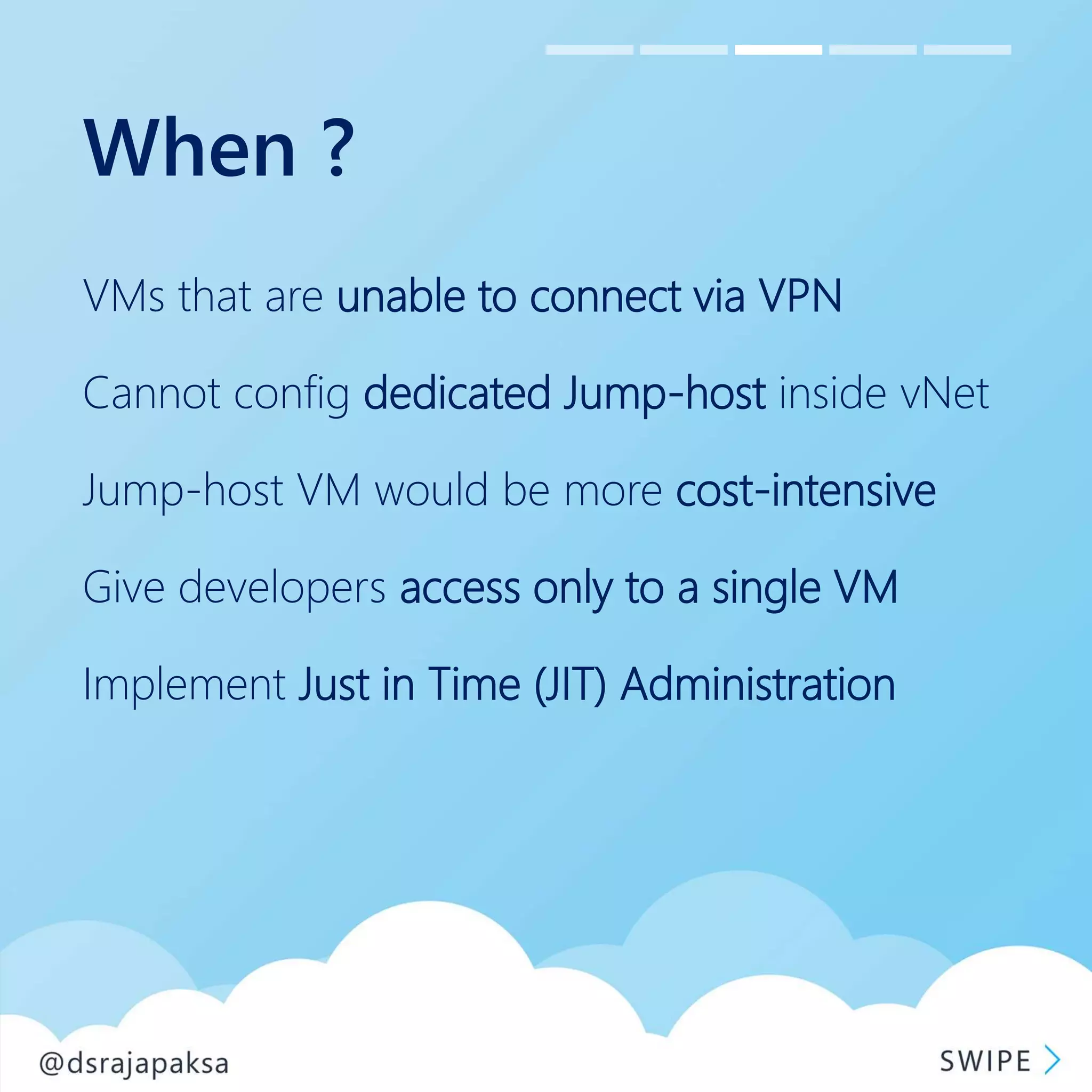 When ?
VMs that are unable to connect via VPN
Cannot config dedicated Jump-host inside vNet
Jump-host VM would be more cost-intensive
Give developers access only to a single VM
Implement Just in Time (JIT) Administration
 