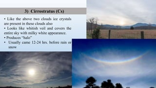 • Like the above two clouds ice crystals
are present in these clouds also
• Looks like whitish veil and covers the
entire sky with milky white appearance.
• Produces “halo”
• Usually came 12-24 hrs. before rain or
snow
3) Cirrostratus (Cs)
 