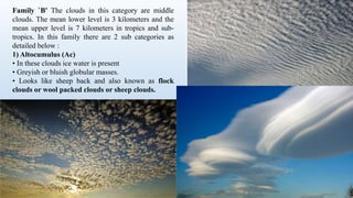 Family `B' The clouds in this category are middle
clouds. The mean lower level is 3 kilometers and the
mean upper level is 7 kilometers in tropics and sub-
tropics. In this family there are 2 sub categories as
detailed below :
1) Altocumulus (Ac)
• In these clouds ice water is present
• Greyish or bluish globular masses.
• Looks like sheep back and also known as flock
clouds or wool packed clouds or sheep clouds.
 
