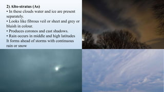 2) Alto-stratus (As)
• In these clouds water and ice are present
separately.
• Looks like fibrous veil or sheet and grey or
bluish in colour.
• Produces coronos and cast shadows.
• Rain occurs in middle and high latitudes
It forms ahead of storms with continuous
rain or snow
 