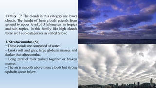 Family `C' The clouds in this category are lower
clouds. The height of these clouds extends from
ground to upper level of 3 kilometers in tropics
and sub-tropics. In this family like high clouds
there are 3 sub-categorises as stated below:
1. Strato cumulus (Sc)
• These clouds are composed of water.
• Looks soft and grey, large globular masses and
darker than altocumulus.
• Long parallel rolls pushed together or broken
masses.
• The air is smooth above these clouds but strong
updrafts occur below.
 