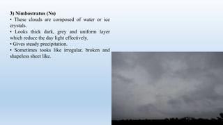 3) Nimbostratus (Ns)
• These clouds are composed of water or ice
crystals.
• Looks thick dark, grey and uniform layer
which reduce the day light effectively.
• Gives steady precipitation.
• Sometimes tooks like irregular, broken and
shapeless sheet like.
 