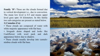 Family `D’: These are the clouds formed due
to vertical development i.e., due to convection.
The mean low level is 0.5 and means upper
level goes upto 16 kilometers. In this family
two sub-categories are present as stated below.
1) Cumulus (Cu)
• These clouds are composed of water with
white majestic appearance with flat base.
• Irregualr dome shaped and looks like
Cauliflower with wool pack and dark
appearance below due to shadow.
• These clouds usually develop into cumulo-
nimbus clouds with flat base.
 