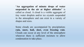 “An aggregation of minute drops of water
suspended in the air at higher altitudes” is
called as cloud. A cloud is a visible aggregate of
tiny water droplets and/or ice crystals suspended
in the atmosphere and can exist in a variety of
shapes and sizes.
Some clouds are accompanied by precipitation;
rain, snow, hail, sleet, even freezing rain.
Clouds can occur at any level of the atmosphere
wherever there is sufficient moisture to allow
condensation to take place.
 