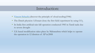 • Vincent Schaefer discover the principle of cloud seeding(1946)
• The Dutch physicist A.Feraart done the first field experiment by using CO2
• In India first artificial rain fall operation conducted 1983 in Tamil nadu due
to severe drought
• U.S. based modification takes place by Maharashtra which helps to operate
the operation in 12 districts of AP in2008
Introduction:
 