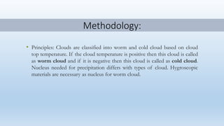 Methodology:
• Principles: Clouds are classified into worm and cold cloud based on cloud
top temperature. If the cloud temperature is positive then this cloud is called
as worm cloud and if it is negative then this cloud is called as cold cloud.
Nucleus needed for precipitation differs with types of cloud. Hygroscopic
materials are necessary as nucleus for worm cloud.
 
