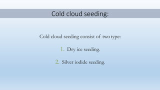 Cold cloud seeding:
Cold cloud seeding consist of twotype:
1. Dry ice seeding.
2. Silver iodide seeding.
 
