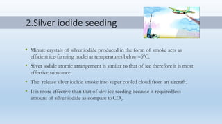 2.Silver iodide seeding
• Minute crystals of silver iodide produced in the form of smoke acts as
efficient ice-farming nuclei at temperatures below –5oC.
• Silver iodide atomic arrangement is similar to that of ice therefore it is most
effective substance.
• The release silver iodide smoke into super cooled cloud from an aircraft.
• It is more effective than that of dry ice seeding because it requiredless
amount of silver iodide as compare toCO2.
 