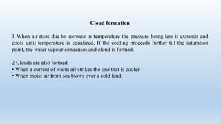 Cloud formation
1 When air rises due to increase in temperature the pressure being less it expands and
cools until temperature is equalized. If the cooling proceeds further till the saturation
point, the water vapour condenses and cloud is formed.
2 Clouds are also formed
• When a current of warm air strikes the one that is cooler.
• When moist air from sea blows over a cold land.
 