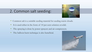2. Common salt seeding:
• Common salt is a suitable seeding material for seeding warm clouds.
• It is used either in the form of 10 per cent solution orsolid.
• The spraying is done by power sprayers and air compressors.
• The balloon burst technique is also beneficial.
 