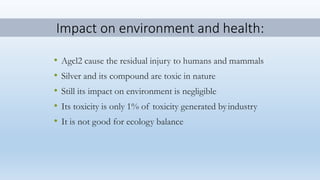 Impact on environment and health:
• Agcl2 cause the residual injury to humans and mammals
• Silver and its compound are toxic in nature
• Still its impact on environment is negligible
• Its toxicity is only 1% of toxicity generated byindustry
• It is not good for ecology balance
 