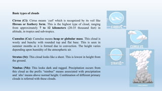 Basic types of clouds
Cirrus (Ci): Cirrus means `curl' which is recognized by its veil like
fibrous or feathery form. This is the highest type of cloud, ranging
from approximately 7 to 12 kilometers (20-35 thousand feet) in
altitude, in tropics and sub-tropics.
Cumulus (Cu): Cumulus means heap or globular mass. This cloud is
wooly and bunchy with rounded top and flat base. This is seen in
summer months as it is formed due to convection. The height varies
depending upon humidity of the atmospheric air.
Stratus (St): This cloud looks like a sheet. This is lowest in height from
the ground.
Nimbus (Nb): This looks dark and ragged. Precipitation occurs from
this cloud as the prefix “nimbus” means associated with precipitation
and `alto’ means above normal height. Combination of different primary
clouds is referred with these clouds.
 