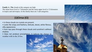 Family A : The clouds in this category are high.
The mean lower level is 7 kilometers and the mean upper level is 12 kilometers
in tropics and sub-tropics. In this family there are 3 sub-categories.
(1)Cirrus (Ci)
• In these clouds ice crystals are present.
• Looks like wispy and feathery. Delicate, desist, white fibrous,
silky appearance.
• Suns rays pass through these clouds and sunshine's without
shadow.
• Does not produce precipitation. It indicate the change in
weather with in the 24 hrs.
 
