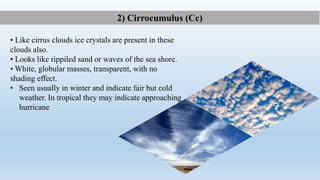 • Like cirrus clouds ice crystals are present in these
clouds also.
• Looks like rippiled sand or waves of the sea shore.
• White, globular masses, transparent, with no
shading effect.
• Seen usually in winter and indicate fair but cold
weather. In tropical they may indicate approaching
hurricane
2) Cirrocumulus (Cc)
 