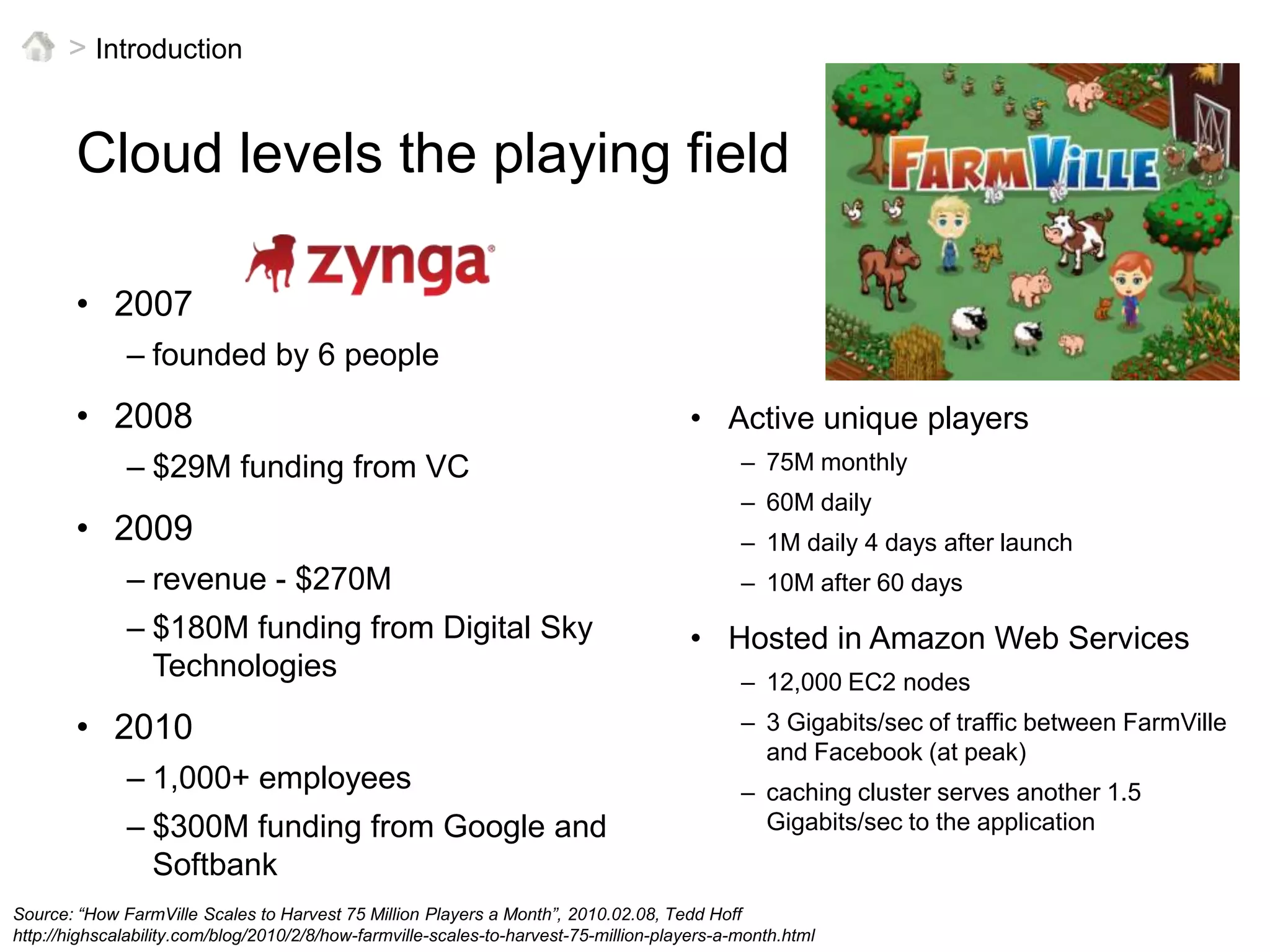 > IntroductionCloud levels the playing field2007founded by 6 people2008$29M funding from VC2009revenue - $270M$180M funding from Digital Sky Technologies20101,000+ employees$300M funding from Google and SoftbankActive unique players75M monthly60M daily1M daily 4 days after launch10M after 60 daysHosted in Amazon Web Services12,000 EC2 nodes3 Gigabits/sec of traffic between FarmVille and Facebook (at peak)caching cluster serves another 1.5 Gigabits/sec to the applicationSource: “How FarmVille Scales to Harvest 75 Million Players a Month”, 2010.02.08, Tedd Hoffhttp://highscalability.com/blog/2010/2/8/how-farmville-scales-to-harvest-75-million-players-a-month.html