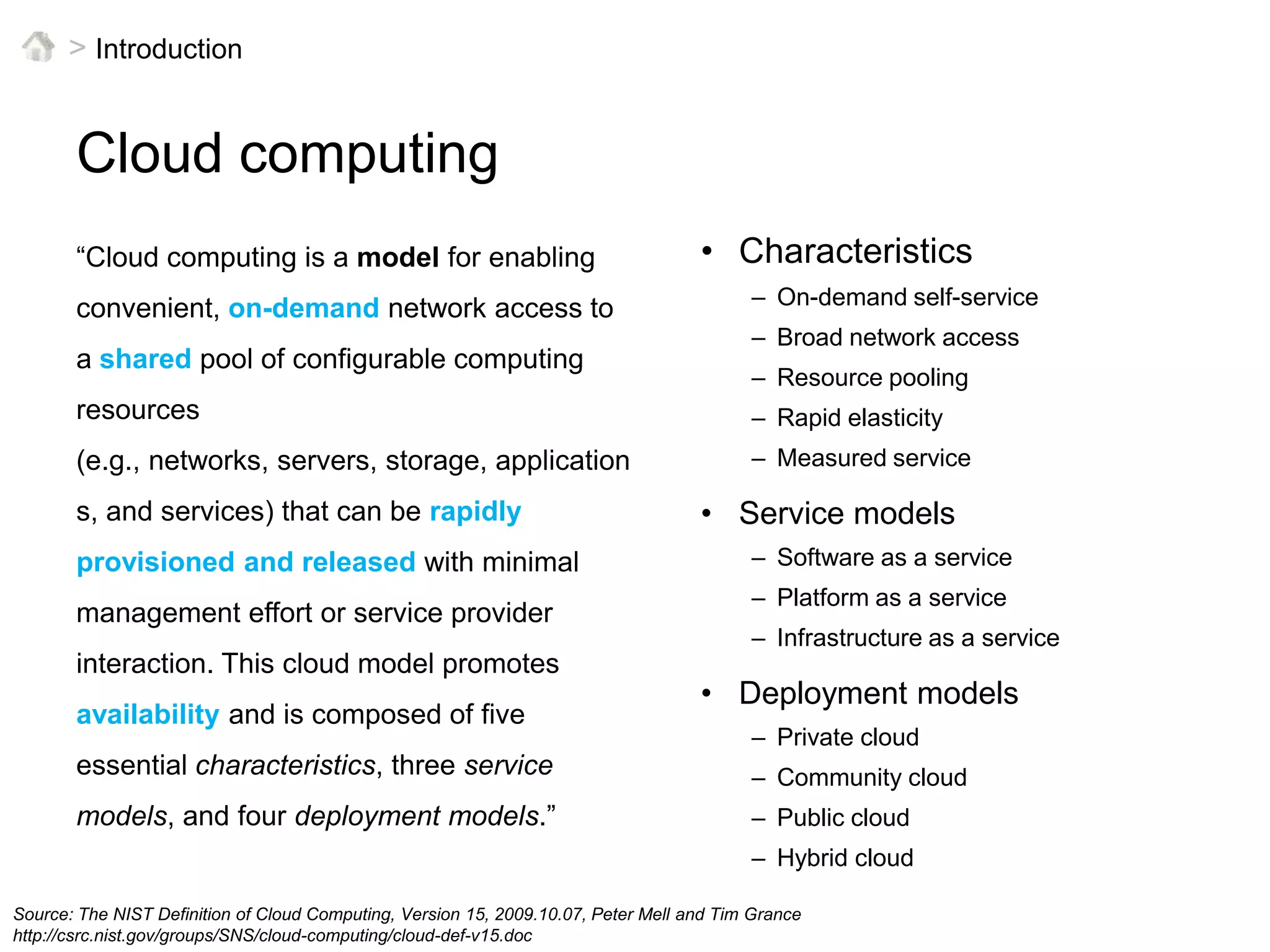 > IntroductionCloud computingCharacteristicsOn-demand self-serviceBroad network accessResource poolingRapid elasticityMeasured serviceService modelsSoftware as a servicePlatform as a serviceInfrastructure as a serviceDeployment modelsPrivate cloudCommunity cloudPublic cloudHybrid cloud“Cloud computing is a model for enabling convenient, on-demand network access to a shared pool of configurable computing resources (e.g., networks, servers, storage, applications, and services) that can be rapidly provisioned and released with minimal management effort or service provider interaction. This cloud model promotes availability and is composed of five essential characteristics, three service models, and four deployment models.”Source: The NIST Definition of Cloud Computing, Version 15, 2009.10.07, Peter Mell and Tim Grancehttp://csrc.nist.gov/groups/SNS/cloud-computing/cloud-def-v15.doc