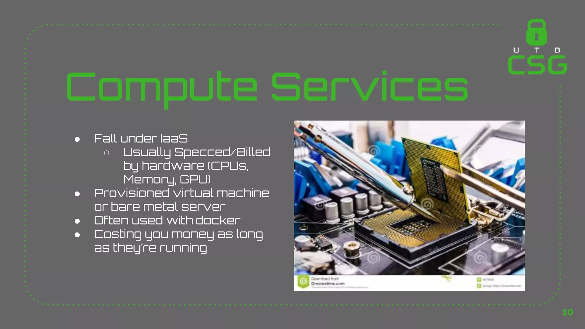 Compute Services
● Fall under IaaS
○ Usually Specced/Billed
by hardware (CPUs,
Memory, GPU)
● Provisioned virtual machine
or bare metal server
● Often used with docker
● Costing you money as long
as they’re running
10
 