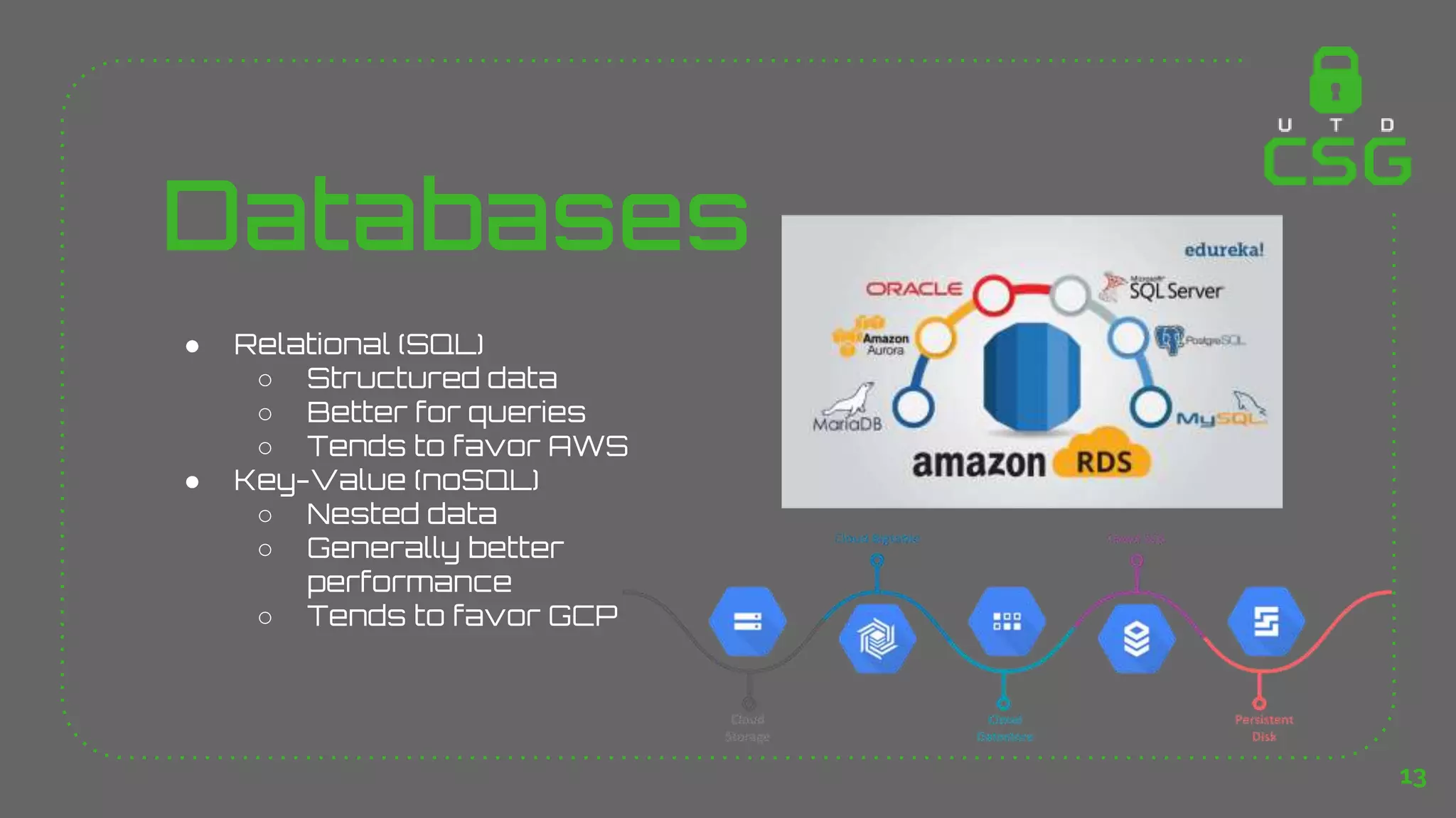 Databases
● Relational (SQL)
○ Structured data
○ Better for queries
○ Tends to favor AWS
● Key-Value (noSQL)
○ Nested data
○ Generally better
performance
○ Tends to favor GCP
13
 