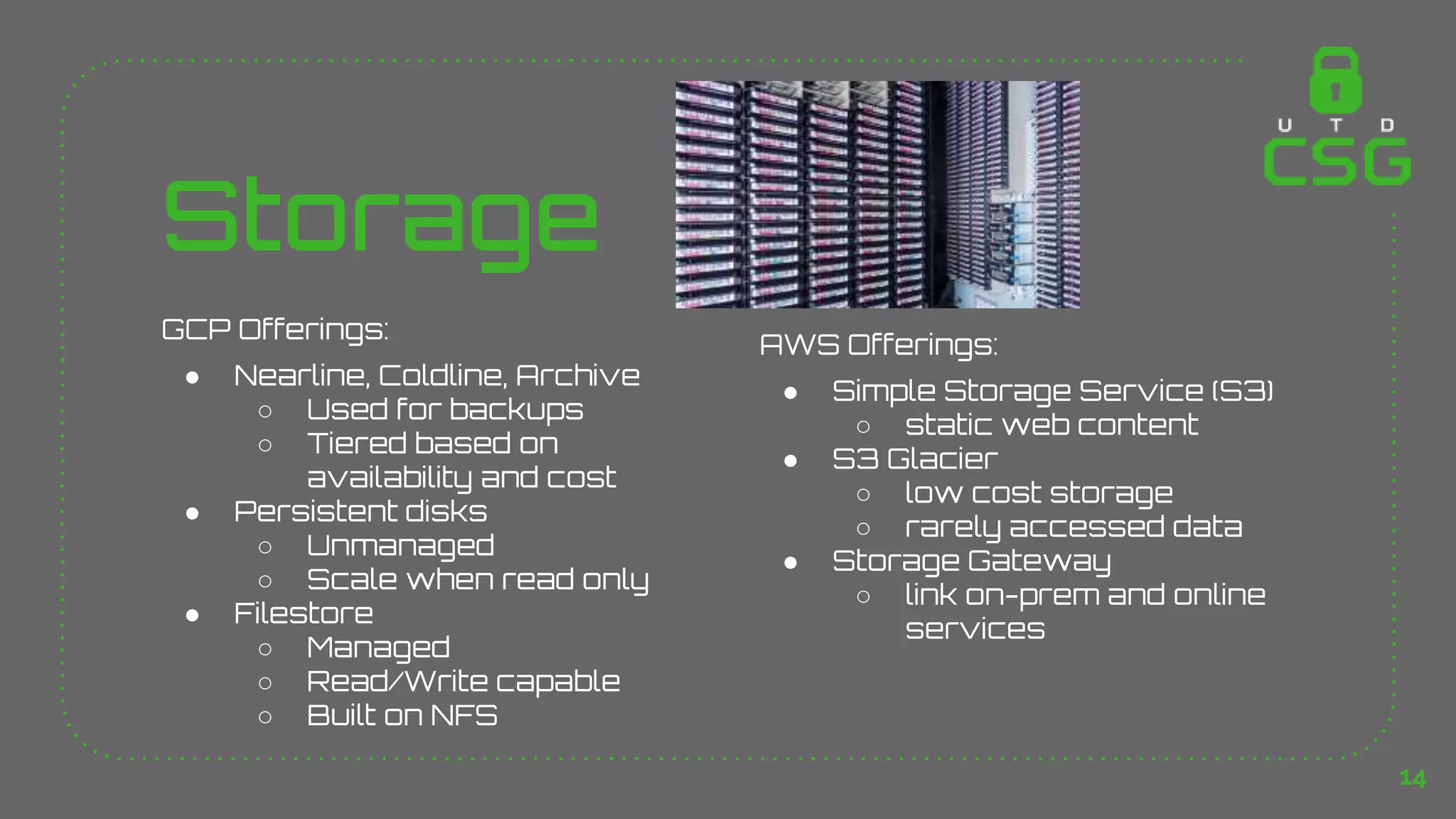 Storage
GCP Offerings:
● Nearline, Coldline, Archive
○ Used for backups
○ Tiered based on
availability and cost
● Persistent disks
○ Unmanaged
○ Scale when read only
● Filestore
○ Managed
○ Read/Write capable
○ Built on NFS
AWS Offerings:
● Simple Storage Service (S3)
○ static web content
● S3 Glacier
○ low cost storage
○ rarely accessed data
● Storage Gateway
○ link on-prem and online
services
14
 