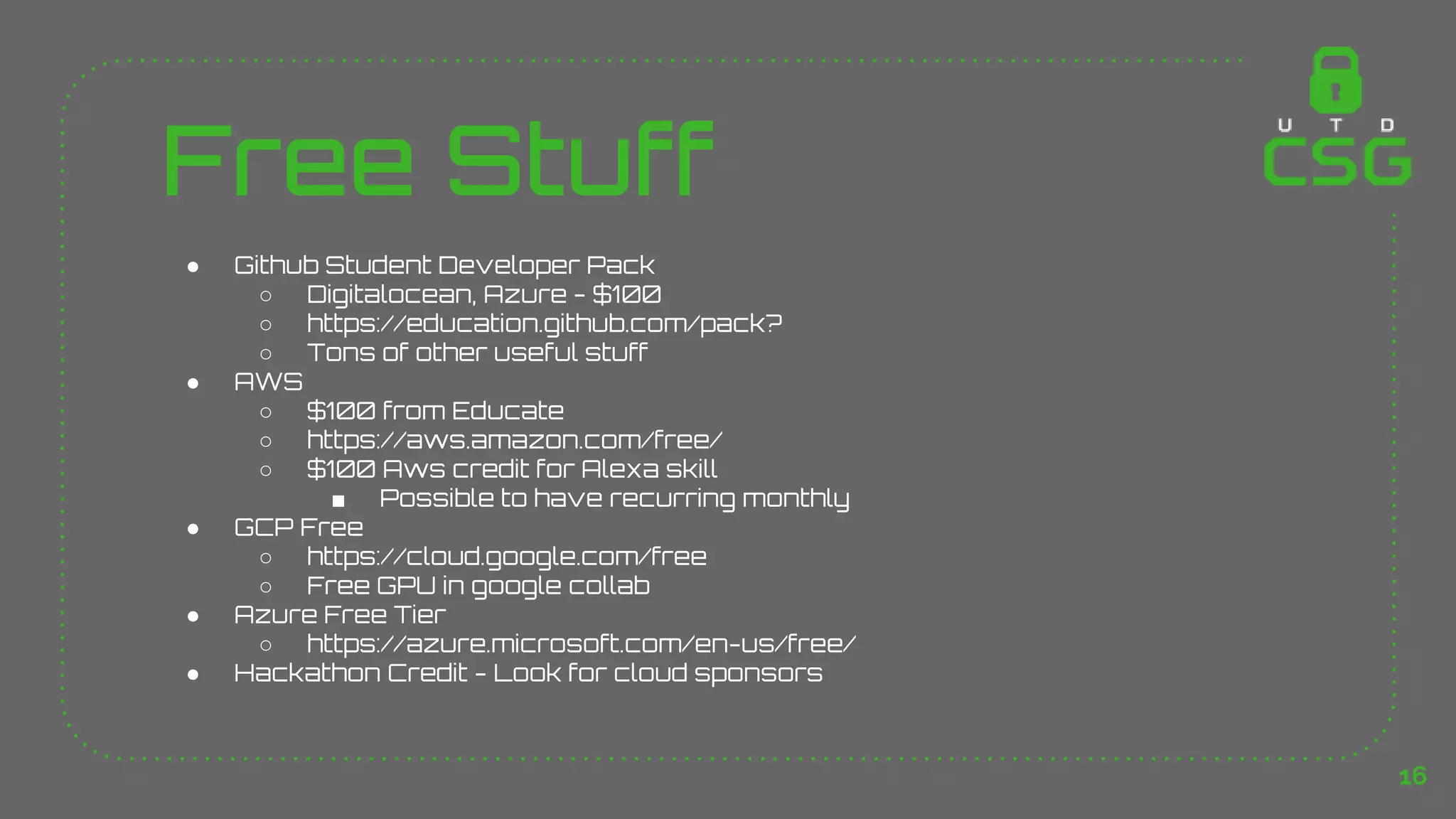 Free Stuff
● Github Student Developer Pack
○ Digitalocean, Azure - $100
○ https://education.github.com/pack?
○ Tons of other useful stuff
● AWS
○ $100 from Educate
○ https://aws.amazon.com/free/
○ $100 Aws credit for Alexa skill
■ Possible to have recurring monthly
● GCP Free
○ https://cloud.google.com/free
○ Free GPU in google collab
● Azure Free Tier
○ https://azure.microsoft.com/en-us/free/
● Hackathon Credit - Look for cloud sponsors
16
 