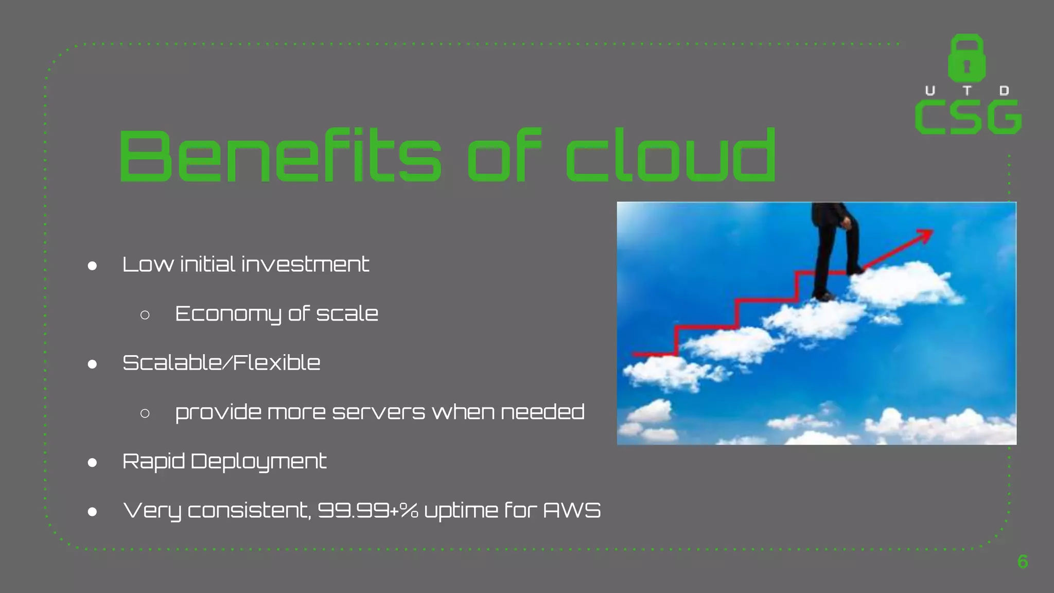 Benefits of cloud
● Low initial investment
○ Economy of scale
● Scalable/Flexible
○ provide more servers when needed
● Rapid Deployment
● Very consistent, 99.99+% uptime for AWS
6
 