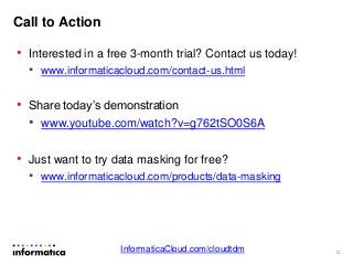 Call to Action
• Interested in a free 3-month trial? Contact us today!
• www.informaticacloud.com/contact-us.html
• Share today’s demonstration
• www.youtube.com/watch?v=g762tSO0S6A
• Just want to try data masking for free?
• www.informaticacloud.com/products/data-masking
12
InformaticaCloud.com/cloudtdm
 