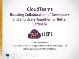 The CloudTeams project has received funding from the European Union's
Horizon 2020 research and innovation programme under grant
agreement No 644617.
CloudTeams
Boosting Collaboration of Developers
and End Users Together for Better
Software
Sabine Kolvenbach
Fraunhofer Institute for Applied Information Technology – FIT
sabine.kolvenbach@fit.fraunhofer.de
 