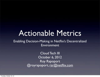 Actionable Metrics
                      Enabling Decision-Making in Netﬂix’s Decentralized
                                         Environment

                                      Cloud Tech III
                                     October 6, 2012
                                      Roy Rapoport
                               @royrapoport, rsr@netﬂix.com

Thursday, October 18, 12
 
