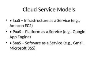 Cloud Service Models
• • IaaS – Infrastructure as a Service (e.g.,
Amazon EC2)
• • PaaS – Platform as a Service (e.g., Google
App Engine)
• • SaaS – Software as a Service (e.g., Gmail,
Microsoft 365)
 